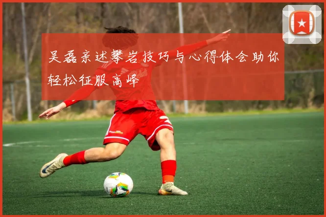 吴磊亲述攀岩技巧与心得体会助你轻松征服高峰
