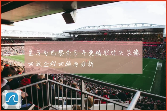 皇马与巴黎圣日耳曼精彩对决录像回放全程回顾与分析