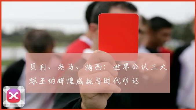 贝利、老马、梅西：世界公认三大球王的辉煌成就与时代印记