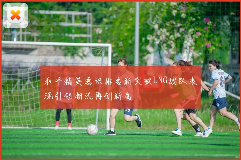 和平精英意识排名新突破LNG战队表现引领潮流再创新高