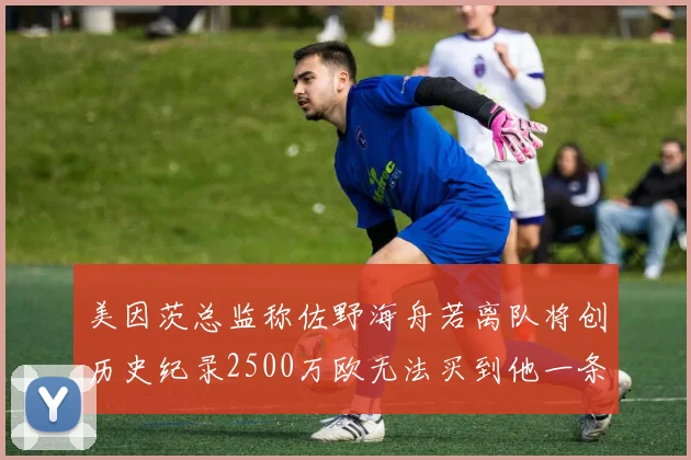 美因茨总监称佐野海舟若离队将创历史纪录2500万欧无法买到他一条腿
