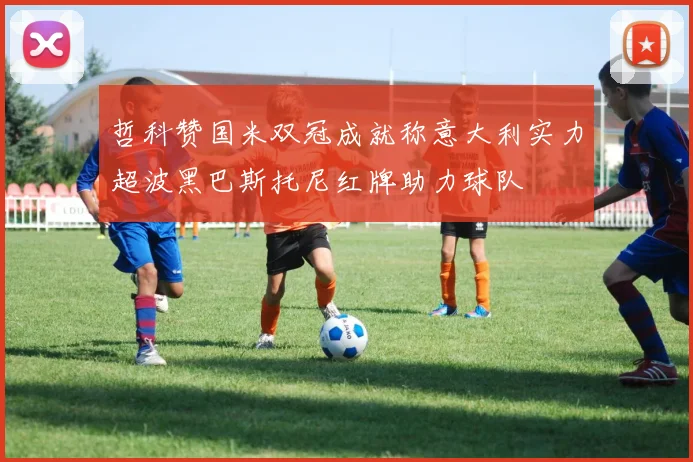 哲科赞国米双冠成就称意大利实力超波黑巴斯托尼红牌助力球队