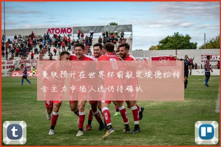 曼联预计在世界杯前敲定埃德松转会主力中场人选仍待确认
