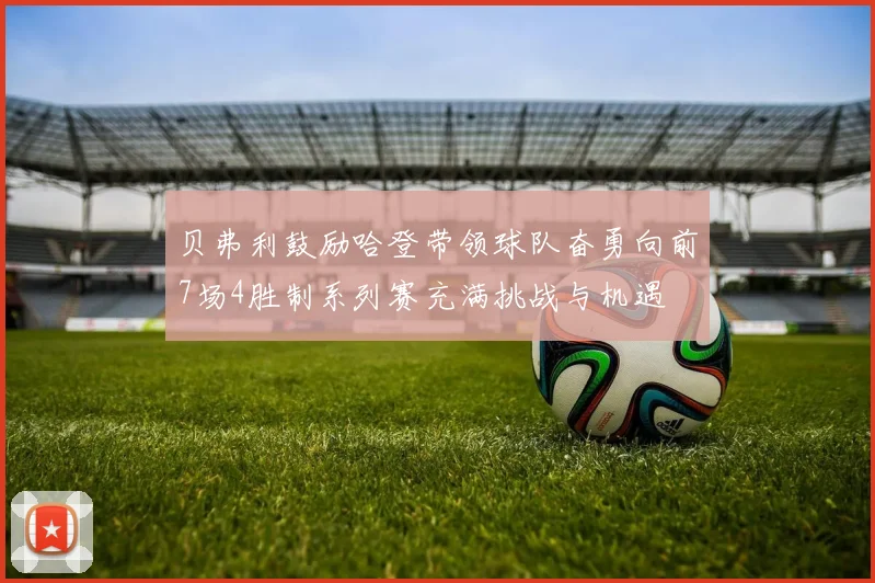 贝弗利鼓励哈登带领球队奋勇向前7场4胜制系列赛充满挑战与机遇