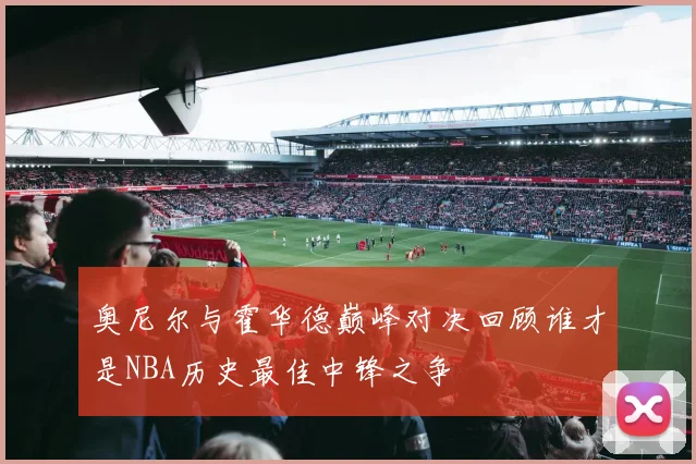 奥尼尔与霍华德巅峰对决回顾谁才是NBA历史最佳中锋之争