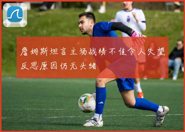 詹姆斯坦言主场战绩不佳令人失望反思原因仍无头绪