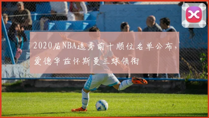 2020届NBA选秀前十顺位名单公布，爱德华兹怀斯曼三球领衔